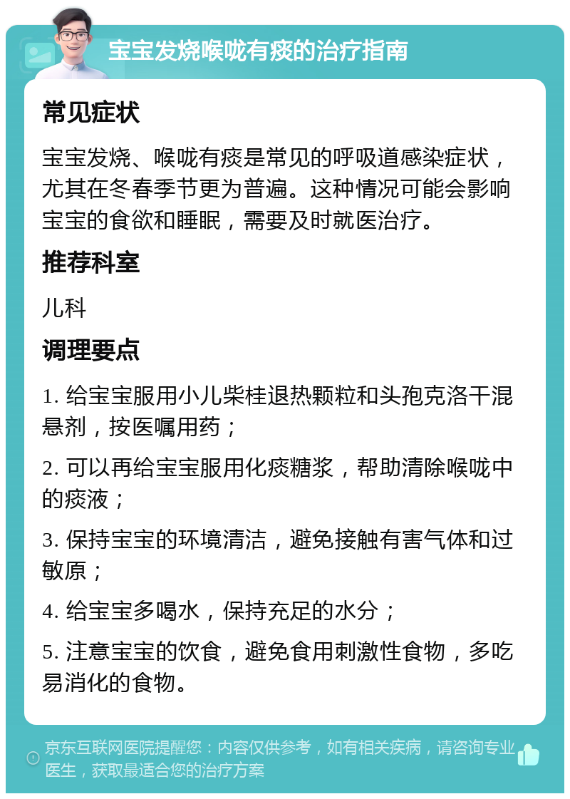 宝宝发烧喉咙有痰的治疗指南 常见症状 宝宝发烧、喉咙有痰是常见的呼吸道感染症状，尤其在冬春季节更为普遍。这种情况可能会影响宝宝的食欲和睡眠，需要及时就医治疗。 推荐科室 儿科 调理要点 1. 给宝宝服用小儿柴桂退热颗粒和头孢克洛干混悬剂，按医嘱用药； 2. 可以再给宝宝服用化痰糖浆，帮助清除喉咙中的痰液； 3. 保持宝宝的环境清洁，避免接触有害气体和过敏原； 4. 给宝宝多喝水，保持充足的水分； 5. 注意宝宝的饮食，避免食用刺激性食物，多吃易消化的食物。