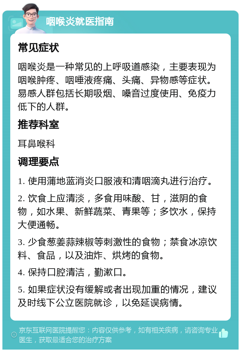 咽喉炎就医指南 常见症状 咽喉炎是一种常见的上呼吸道感染，主要表现为咽喉肿疼、咽唾液疼痛、头痛、异物感等症状。易感人群包括长期吸烟、嗓音过度使用、免疫力低下的人群。 推荐科室 耳鼻喉科 调理要点 1. 使用蒲地蓝消炎口服液和清咽滴丸进行治疗。 2. 饮食上应清淡，多食用味酸、甘，滋阴的食物，如水果、新鲜蔬菜、青果等；多饮水，保持大便通畅。 3. 少食葱姜蒜辣椒等刺激性的食物；禁食冰凉饮料、食品，以及油炸、烘烤的食物。 4. 保持口腔清洁，勤漱口。 5. 如果症状没有缓解或者出现加重的情况，建议及时线下公立医院就诊，以免延误病情。