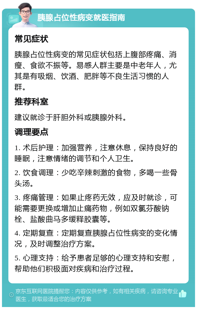 胰腺占位性病变就医指南 常见症状 胰腺占位性病变的常见症状包括上腹部疼痛、消瘦、食欲不振等。易感人群主要是中老年人，尤其是有吸烟、饮酒、肥胖等不良生活习惯的人群。 推荐科室 建议就诊于肝胆外科或胰腺外科。 调理要点 1. 术后护理：加强营养，注意休息，保持良好的睡眠，注意情绪的调节和个人卫生。 2. 饮食调理：少吃辛辣刺激的食物，多喝一些骨头汤。 3. 疼痛管理：如果止疼药无效，应及时就诊，可能需要更换或增加止痛药物，例如双氯芬酸钠栓、盐酸曲马多缓释胶囊等。 4. 定期复查：定期复查胰腺占位性病变的变化情况，及时调整治疗方案。 5. 心理支持：给予患者足够的心理支持和安慰，帮助他们积极面对疾病和治疗过程。