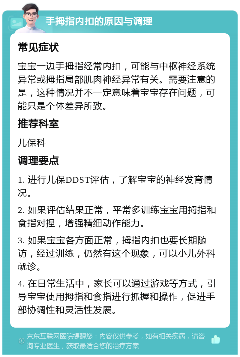 手拇指内扣的原因与调理 常见症状 宝宝一边手拇指经常内扣，可能与中枢神经系统异常或拇指局部肌肉神经异常有关。需要注意的是，这种情况并不一定意味着宝宝存在问题，可能只是个体差异所致。 推荐科室 儿保科 调理要点 1. 进行儿保DDST评估，了解宝宝的神经发育情况。 2. 如果评估结果正常，平常多训练宝宝用拇指和食指对捏，增强精细动作能力。 3. 如果宝宝各方面正常，拇指内扣也要长期随访，经过训练，仍然有这个现象，可以小儿外科就诊。 4. 在日常生活中，家长可以通过游戏等方式，引导宝宝使用拇指和食指进行抓握和操作，促进手部协调性和灵活性发展。