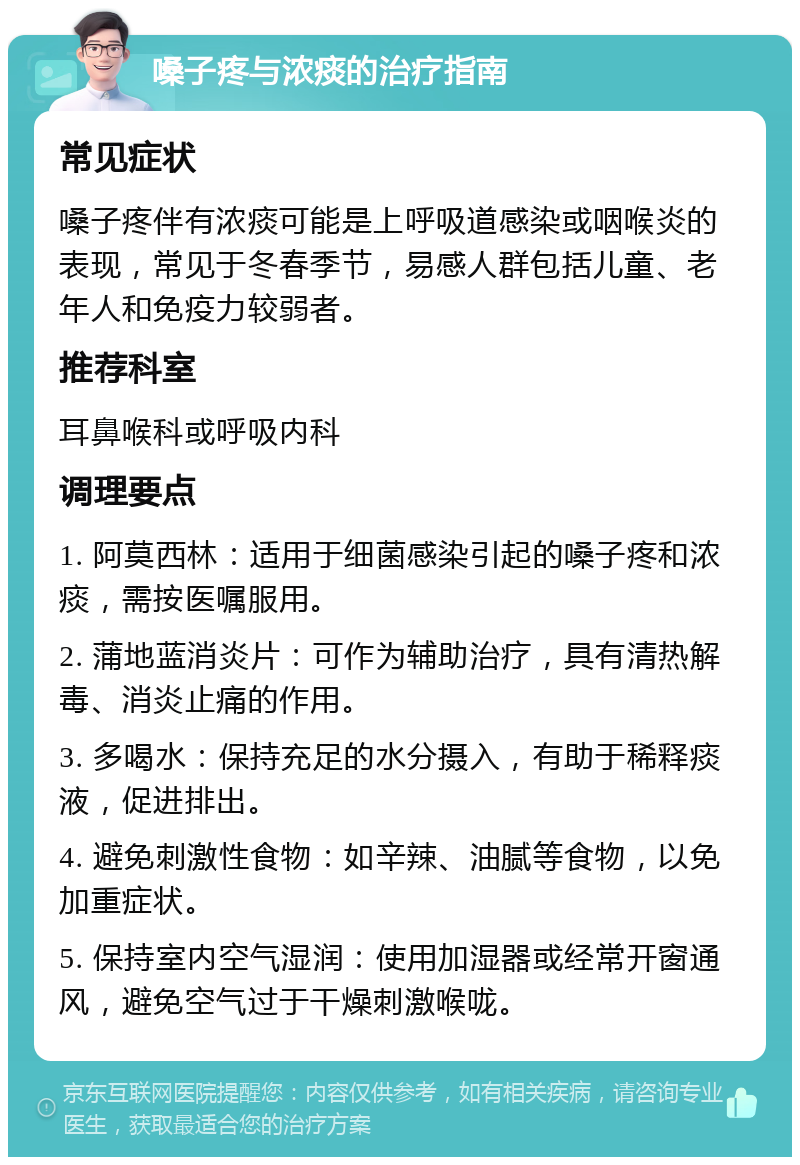 嗓子疼与浓痰的治疗指南 常见症状 嗓子疼伴有浓痰可能是上呼吸道感染或咽喉炎的表现，常见于冬春季节，易感人群包括儿童、老年人和免疫力较弱者。 推荐科室 耳鼻喉科或呼吸内科 调理要点 1. 阿莫西林：适用于细菌感染引起的嗓子疼和浓痰，需按医嘱服用。 2. 蒲地蓝消炎片：可作为辅助治疗，具有清热解毒、消炎止痛的作用。 3. 多喝水：保持充足的水分摄入，有助于稀释痰液，促进排出。 4. 避免刺激性食物：如辛辣、油腻等食物，以免加重症状。 5. 保持室内空气湿润：使用加湿器或经常开窗通风，避免空气过于干燥刺激喉咙。