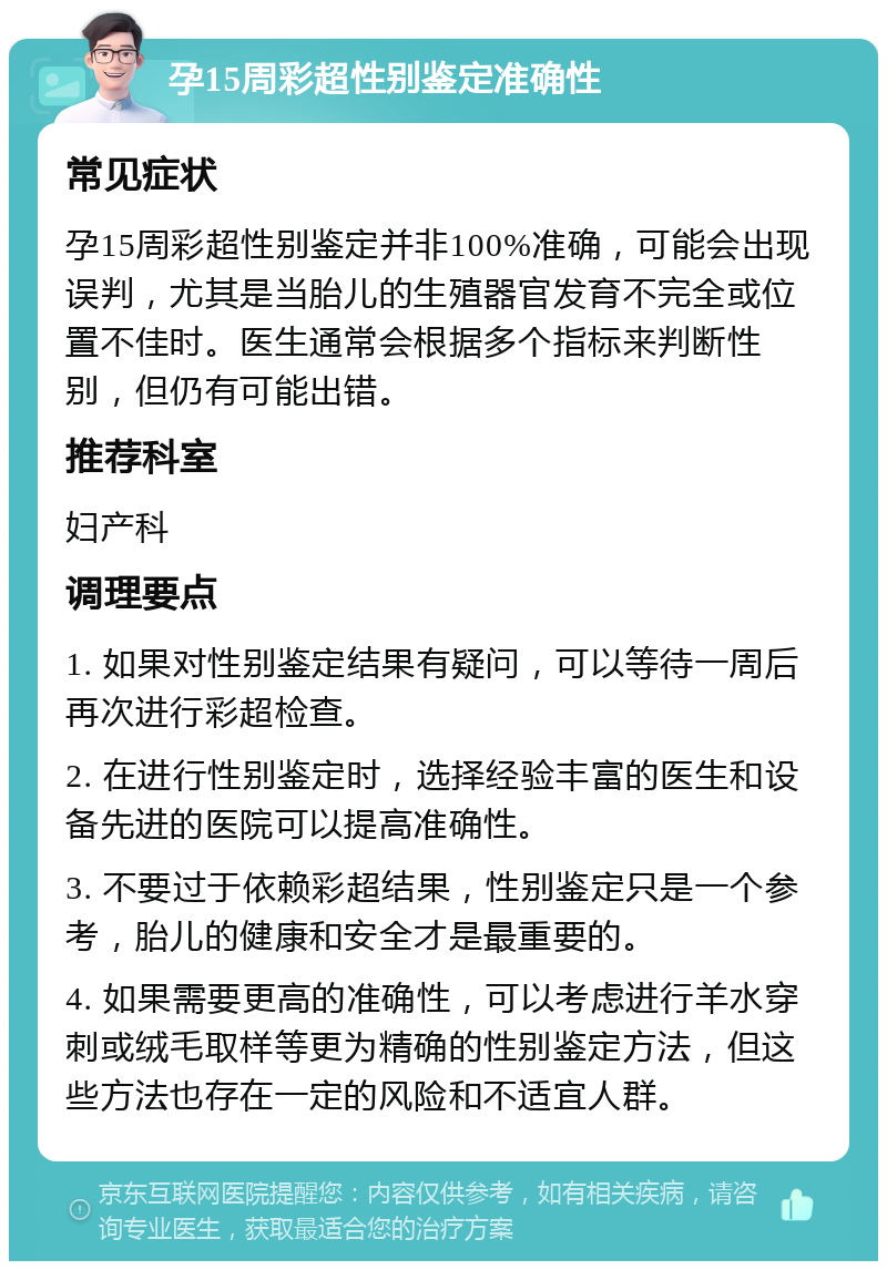 孕15周彩超性别鉴定准确性 常见症状 孕15周彩超性别鉴定并非100%准确，可能会出现误判，尤其是当胎儿的生殖器官发育不完全或位置不佳时。医生通常会根据多个指标来判断性别，但仍有可能出错。 推荐科室 妇产科 调理要点 1. 如果对性别鉴定结果有疑问，可以等待一周后再次进行彩超检查。 2. 在进行性别鉴定时，选择经验丰富的医生和设备先进的医院可以提高准确性。 3. 不要过于依赖彩超结果，性别鉴定只是一个参考，胎儿的健康和安全才是最重要的。 4. 如果需要更高的准确性，可以考虑进行羊水穿刺或绒毛取样等更为精确的性别鉴定方法，但这些方法也存在一定的风险和不适宜人群。