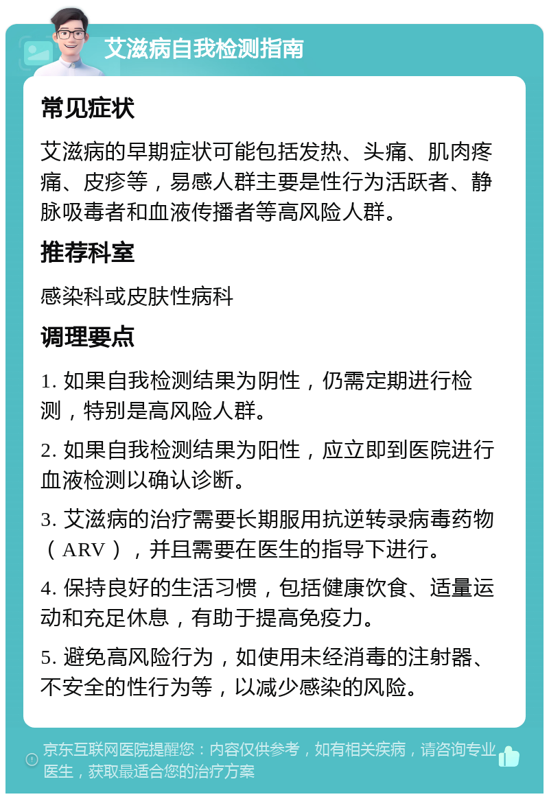 艾滋病自我检测指南 常见症状 艾滋病的早期症状可能包括发热、头痛、肌肉疼痛、皮疹等，易感人群主要是性行为活跃者、静脉吸毒者和血液传播者等高风险人群。 推荐科室 感染科或皮肤性病科 调理要点 1. 如果自我检测结果为阴性，仍需定期进行检测，特别是高风险人群。 2. 如果自我检测结果为阳性，应立即到医院进行血液检测以确认诊断。 3. 艾滋病的治疗需要长期服用抗逆转录病毒药物（ARV），并且需要在医生的指导下进行。 4. 保持良好的生活习惯，包括健康饮食、适量运动和充足休息，有助于提高免疫力。 5. 避免高风险行为，如使用未经消毒的注射器、不安全的性行为等，以减少感染的风险。