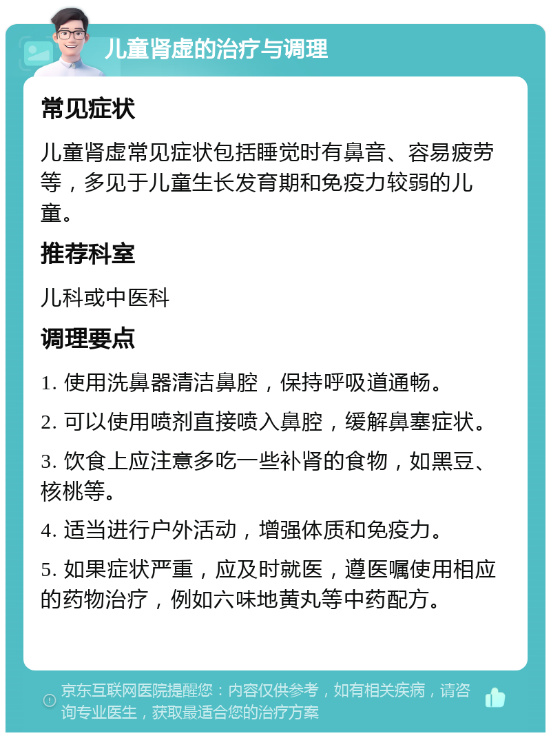 儿童肾虚的治疗与调理 常见症状 儿童肾虚常见症状包括睡觉时有鼻音、容易疲劳等，多见于儿童生长发育期和免疫力较弱的儿童。 推荐科室 儿科或中医科 调理要点 1. 使用洗鼻器清洁鼻腔，保持呼吸道通畅。 2. 可以使用喷剂直接喷入鼻腔，缓解鼻塞症状。 3. 饮食上应注意多吃一些补肾的食物，如黑豆、核桃等。 4. 适当进行户外活动，增强体质和免疫力。 5. 如果症状严重，应及时就医，遵医嘱使用相应的药物治疗，例如六味地黄丸等中药配方。