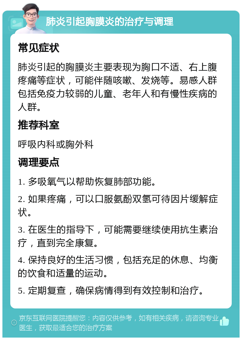 肺炎引起胸膜炎的治疗与调理 常见症状 肺炎引起的胸膜炎主要表现为胸口不适、右上腹疼痛等症状，可能伴随咳嗽、发烧等。易感人群包括免疫力较弱的儿童、老年人和有慢性疾病的人群。 推荐科室 呼吸内科或胸外科 调理要点 1. 多吸氧气以帮助恢复肺部功能。 2. 如果疼痛，可以口服氨酚双氢可待因片缓解症状。 3. 在医生的指导下，可能需要继续使用抗生素治疗，直到完全康复。 4. 保持良好的生活习惯，包括充足的休息、均衡的饮食和适量的运动。 5. 定期复查，确保病情得到有效控制和治疗。