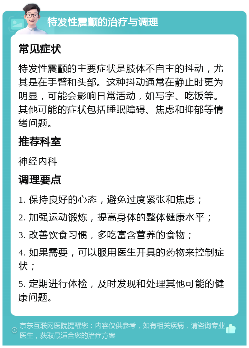 特发性震颤的治疗与调理 常见症状 特发性震颤的主要症状是肢体不自主的抖动，尤其是在手臂和头部。这种抖动通常在静止时更为明显，可能会影响日常活动，如写字、吃饭等。其他可能的症状包括睡眠障碍、焦虑和抑郁等情绪问题。 推荐科室 神经内科 调理要点 1. 保持良好的心态，避免过度紧张和焦虑； 2. 加强运动锻炼，提高身体的整体健康水平； 3. 改善饮食习惯，多吃富含营养的食物； 4. 如果需要，可以服用医生开具的药物来控制症状； 5. 定期进行体检，及时发现和处理其他可能的健康问题。