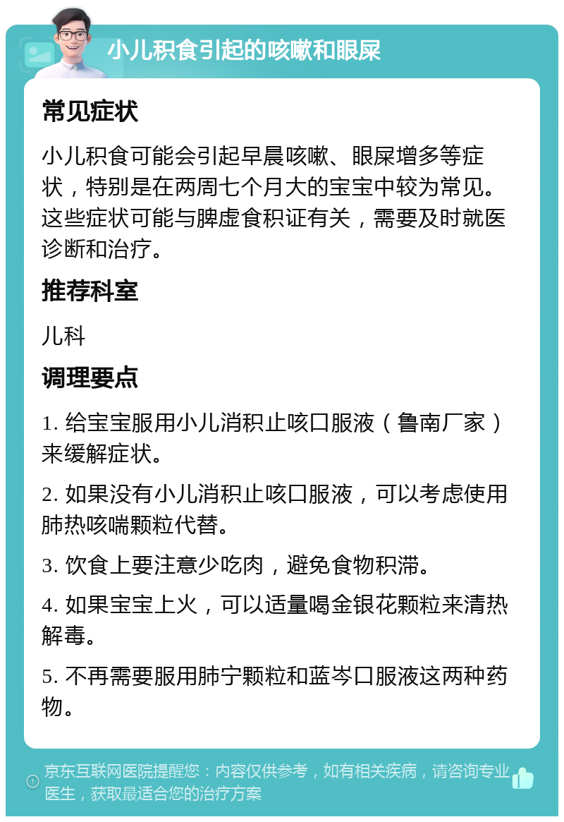 小儿积食引起的咳嗽和眼屎 常见症状 小儿积食可能会引起早晨咳嗽、眼屎增多等症状，特别是在两周七个月大的宝宝中较为常见。这些症状可能与脾虚食积证有关，需要及时就医诊断和治疗。 推荐科室 儿科 调理要点 1. 给宝宝服用小儿消积止咳口服液（鲁南厂家）来缓解症状。 2. 如果没有小儿消积止咳口服液，可以考虑使用肺热咳喘颗粒代替。 3. 饮食上要注意少吃肉，避免食物积滞。 4. 如果宝宝上火，可以适量喝金银花颗粒来清热解毒。 5. 不再需要服用肺宁颗粒和蓝岑口服液这两种药物。