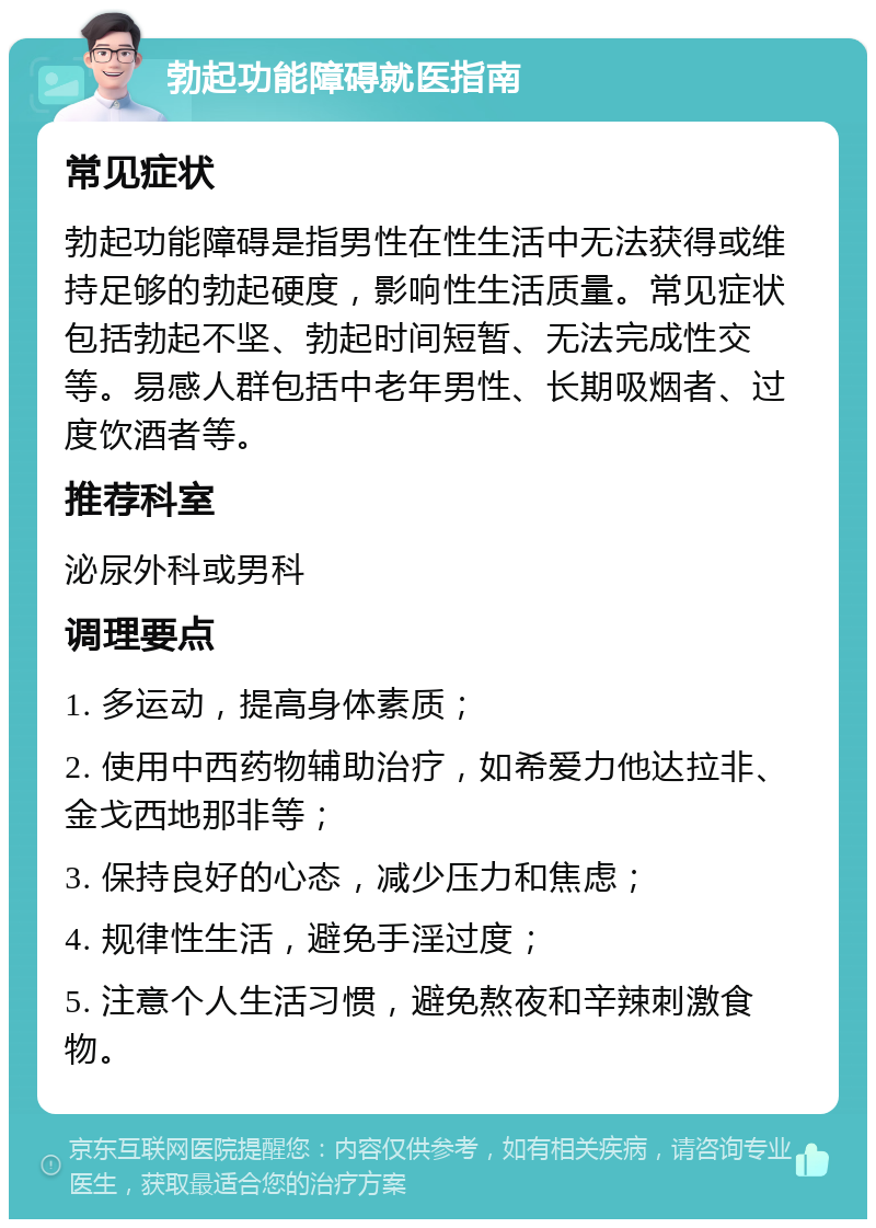 勃起功能障碍就医指南 常见症状 勃起功能障碍是指男性在性生活中无法获得或维持足够的勃起硬度，影响性生活质量。常见症状包括勃起不坚、勃起时间短暂、无法完成性交等。易感人群包括中老年男性、长期吸烟者、过度饮酒者等。 推荐科室 泌尿外科或男科 调理要点 1. 多运动，提高身体素质； 2. 使用中西药物辅助治疗，如希爱力他达拉非、金戈西地那非等； 3. 保持良好的心态，减少压力和焦虑； 4. 规律性生活，避免手淫过度； 5. 注意个人生活习惯，避免熬夜和辛辣刺激食物。