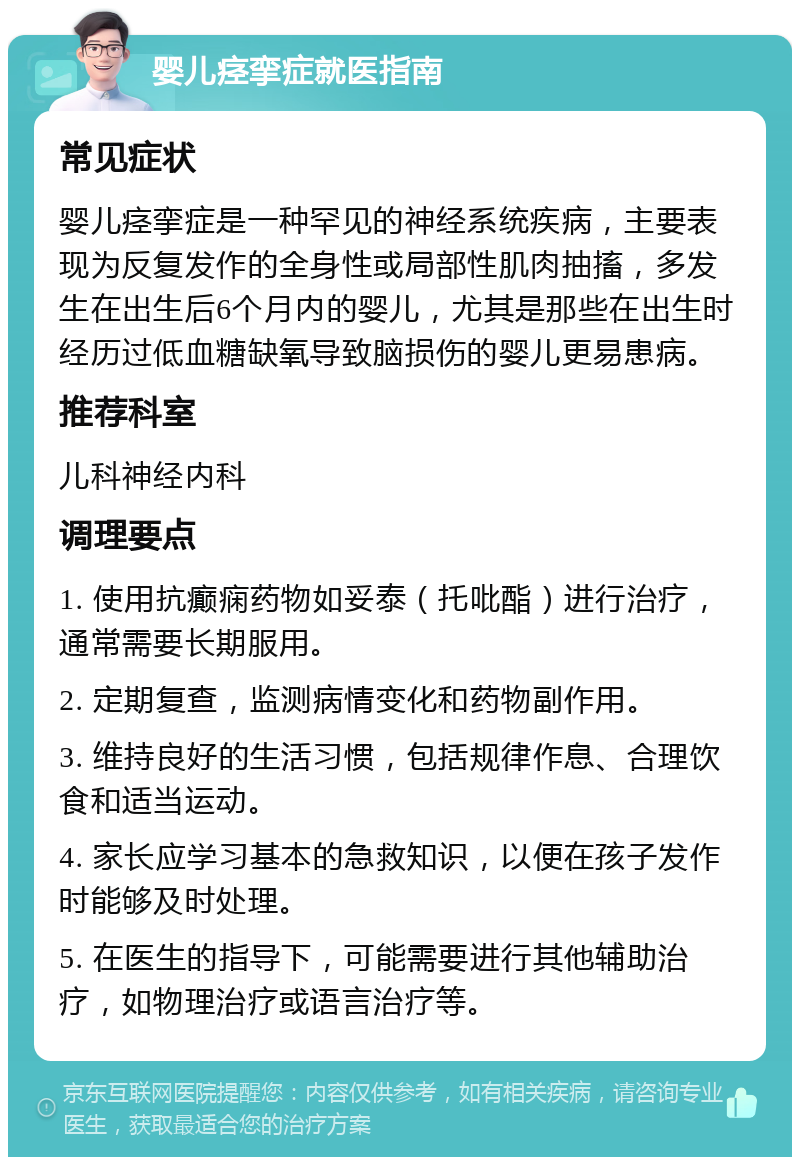 婴儿痉挛症就医指南 常见症状 婴儿痉挛症是一种罕见的神经系统疾病，主要表现为反复发作的全身性或局部性肌肉抽搐，多发生在出生后6个月内的婴儿，尤其是那些在出生时经历过低血糖缺氧导致脑损伤的婴儿更易患病。 推荐科室 儿科神经内科 调理要点 1. 使用抗癫痫药物如妥泰（托吡酯）进行治疗，通常需要长期服用。 2. 定期复查，监测病情变化和药物副作用。 3. 维持良好的生活习惯，包括规律作息、合理饮食和适当运动。 4. 家长应学习基本的急救知识，以便在孩子发作时能够及时处理。 5. 在医生的指导下，可能需要进行其他辅助治疗，如物理治疗或语言治疗等。