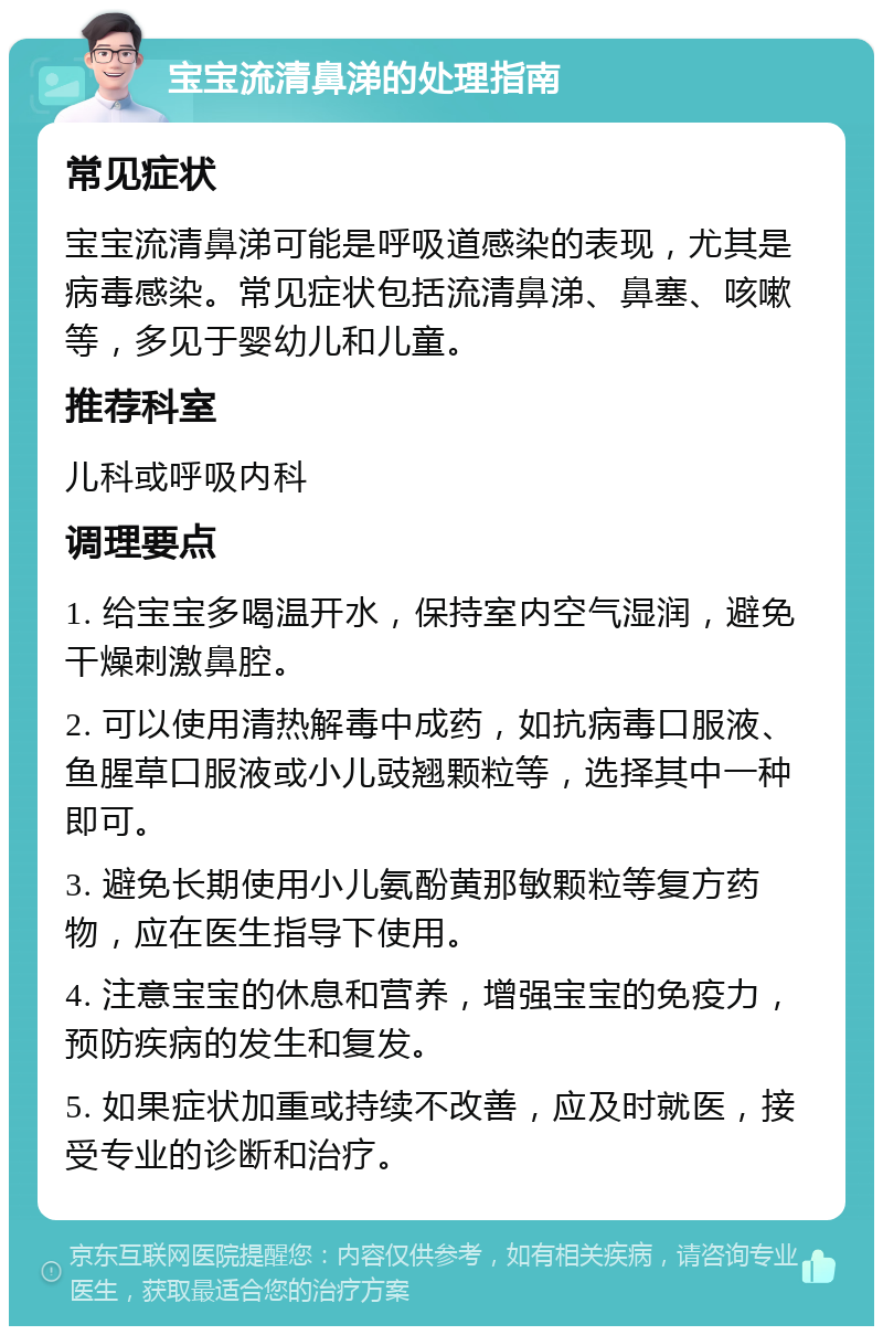 宝宝流清鼻涕的处理指南 常见症状 宝宝流清鼻涕可能是呼吸道感染的表现，尤其是病毒感染。常见症状包括流清鼻涕、鼻塞、咳嗽等，多见于婴幼儿和儿童。 推荐科室 儿科或呼吸内科 调理要点 1. 给宝宝多喝温开水，保持室内空气湿润，避免干燥刺激鼻腔。 2. 可以使用清热解毒中成药，如抗病毒口服液、鱼腥草口服液或小儿豉翘颗粒等，选择其中一种即可。 3. 避免长期使用小儿氨酚黄那敏颗粒等复方药物，应在医生指导下使用。 4. 注意宝宝的休息和营养，增强宝宝的免疫力，预防疾病的发生和复发。 5. 如果症状加重或持续不改善，应及时就医，接受专业的诊断和治疗。