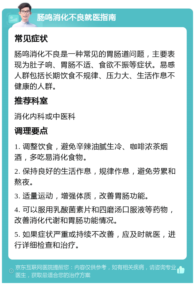 肠鸣消化不良就医指南 常见症状 肠鸣消化不良是一种常见的胃肠道问题，主要表现为肚子响、胃肠不适、食欲不振等症状。易感人群包括长期饮食不规律、压力大、生活作息不健康的人群。 推荐科室 消化内科或中医科 调理要点 1. 调整饮食，避免辛辣油腻生冷、咖啡浓茶烟酒，多吃易消化食物。 2. 保持良好的生活作息，规律作息，避免劳累和熬夜。 3. 适量运动，增强体质，改善胃肠功能。 4. 可以服用乳酸菌素片和四磨汤口服液等药物，改善消化代谢和胃肠功能情况。 5. 如果症状严重或持续不改善，应及时就医，进行详细检查和治疗。