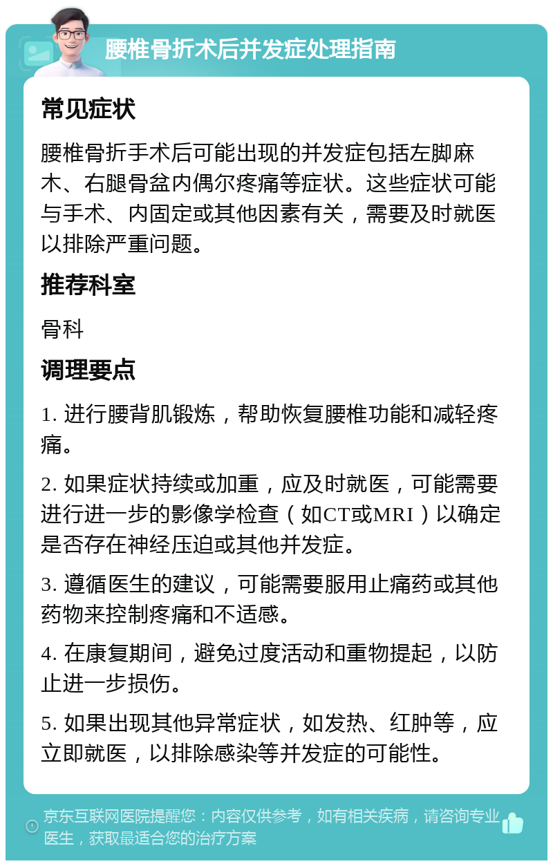 腰椎骨折术后并发症处理指南 常见症状 腰椎骨折手术后可能出现的并发症包括左脚麻木、右腿骨盆内偶尔疼痛等症状。这些症状可能与手术、内固定或其他因素有关，需要及时就医以排除严重问题。 推荐科室 骨科 调理要点 1. 进行腰背肌锻炼，帮助恢复腰椎功能和减轻疼痛。 2. 如果症状持续或加重，应及时就医，可能需要进行进一步的影像学检查（如CT或MRI）以确定是否存在神经压迫或其他并发症。 3. 遵循医生的建议，可能需要服用止痛药或其他药物来控制疼痛和不适感。 4. 在康复期间，避免过度活动和重物提起，以防止进一步损伤。 5. 如果出现其他异常症状，如发热、红肿等，应立即就医，以排除感染等并发症的可能性。