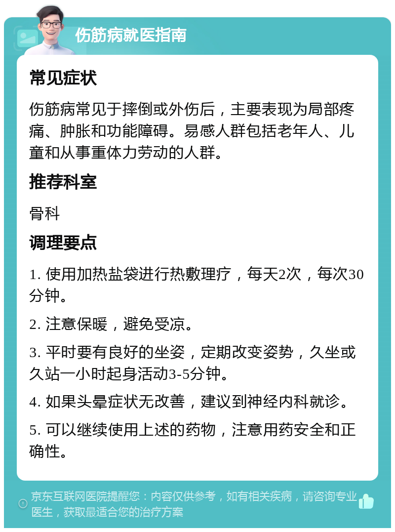 伤筋病就医指南 常见症状 伤筋病常见于摔倒或外伤后，主要表现为局部疼痛、肿胀和功能障碍。易感人群包括老年人、儿童和从事重体力劳动的人群。 推荐科室 骨科 调理要点 1. 使用加热盐袋进行热敷理疗，每天2次，每次30分钟。 2. 注意保暖，避免受凉。 3. 平时要有良好的坐姿，定期改变姿势，久坐或久站一小时起身活动3-5分钟。 4. 如果头晕症状无改善，建议到神经内科就诊。 5. 可以继续使用上述的药物，注意用药安全和正确性。