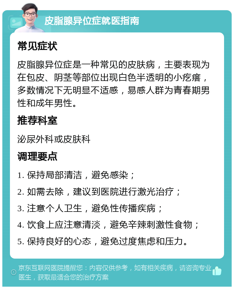 皮脂腺异位症就医指南 常见症状 皮脂腺异位症是一种常见的皮肤病，主要表现为在包皮、阴茎等部位出现白色半透明的小疙瘩，多数情况下无明显不适感，易感人群为青春期男性和成年男性。 推荐科室 泌尿外科或皮肤科 调理要点 1. 保持局部清洁，避免感染； 2. 如需去除，建议到医院进行激光治疗； 3. 注意个人卫生，避免性传播疾病； 4. 饮食上应注意清淡，避免辛辣刺激性食物； 5. 保持良好的心态，避免过度焦虑和压力。