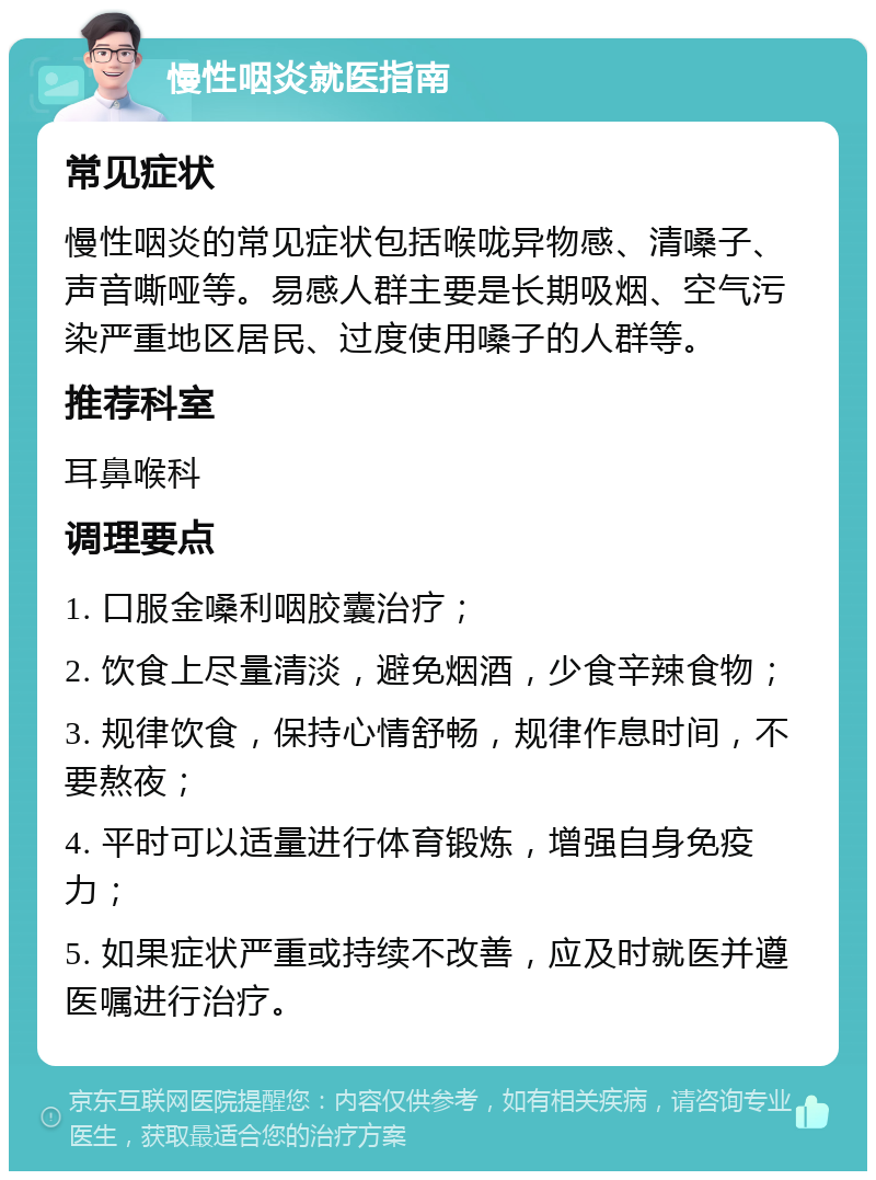 慢性咽炎就医指南 常见症状 慢性咽炎的常见症状包括喉咙异物感、清嗓子、声音嘶哑等。易感人群主要是长期吸烟、空气污染严重地区居民、过度使用嗓子的人群等。 推荐科室 耳鼻喉科 调理要点 1. 口服金嗓利咽胶囊治疗； 2. 饮食上尽量清淡，避免烟酒，少食辛辣食物； 3. 规律饮食，保持心情舒畅，规律作息时间，不要熬夜； 4. 平时可以适量进行体育锻炼，增强自身免疫力； 5. 如果症状严重或持续不改善，应及时就医并遵医嘱进行治疗。