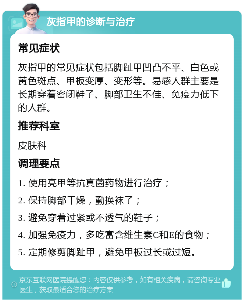 灰指甲的诊断与治疗 常见症状 灰指甲的常见症状包括脚趾甲凹凸不平、白色或黄色斑点、甲板变厚、变形等。易感人群主要是长期穿着密闭鞋子、脚部卫生不佳、免疫力低下的人群。 推荐科室 皮肤科 调理要点 1. 使用亮甲等抗真菌药物进行治疗； 2. 保持脚部干燥，勤换袜子； 3. 避免穿着过紧或不透气的鞋子； 4. 加强免疫力，多吃富含维生素C和E的食物； 5. 定期修剪脚趾甲，避免甲板过长或过短。