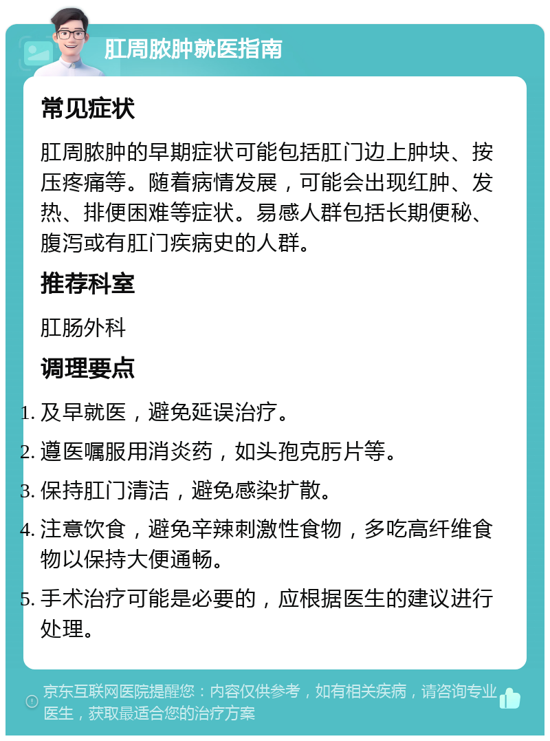 肛周脓肿就医指南 常见症状 肛周脓肿的早期症状可能包括肛门边上肿块、按压疼痛等。随着病情发展，可能会出现红肿、发热、排便困难等症状。易感人群包括长期便秘、腹泻或有肛门疾病史的人群。 推荐科室 肛肠外科 调理要点 及早就医，避免延误治疗。 遵医嘱服用消炎药，如头孢克肟片等。 保持肛门清洁，避免感染扩散。 注意饮食，避免辛辣刺激性食物，多吃高纤维食物以保持大便通畅。 手术治疗可能是必要的，应根据医生的建议进行处理。