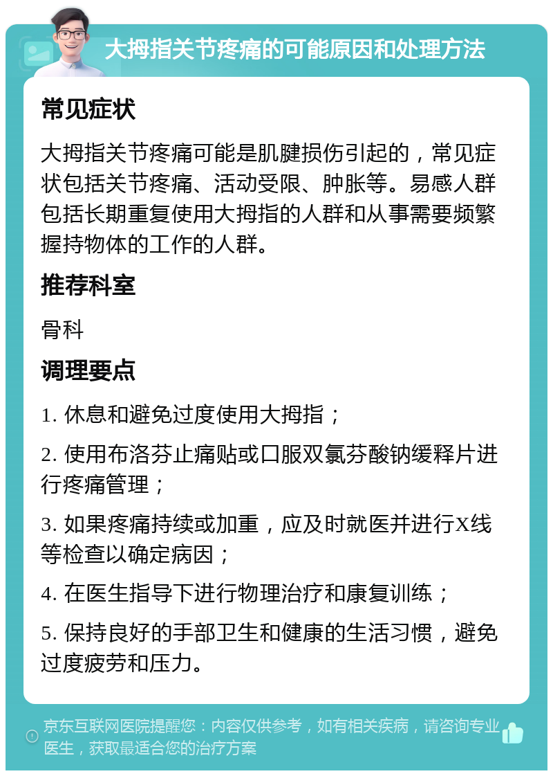 大拇指关节疼痛的可能原因和处理方法 常见症状 大拇指关节疼痛可能是肌腱损伤引起的，常见症状包括关节疼痛、活动受限、肿胀等。易感人群包括长期重复使用大拇指的人群和从事需要频繁握持物体的工作的人群。 推荐科室 骨科 调理要点 1. 休息和避免过度使用大拇指； 2. 使用布洛芬止痛贴或口服双氯芬酸钠缓释片进行疼痛管理； 3. 如果疼痛持续或加重，应及时就医并进行X线等检查以确定病因； 4. 在医生指导下进行物理治疗和康复训练； 5. 保持良好的手部卫生和健康的生活习惯，避免过度疲劳和压力。