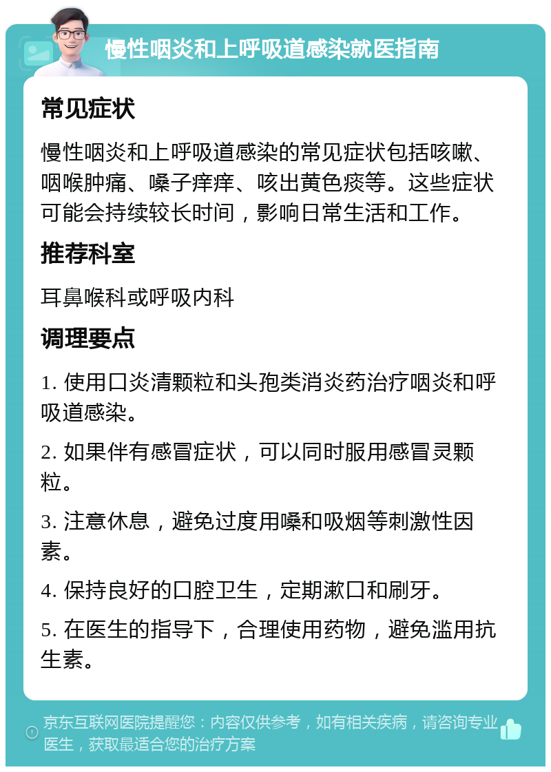 慢性咽炎和上呼吸道感染就医指南 常见症状 慢性咽炎和上呼吸道感染的常见症状包括咳嗽、咽喉肿痛、嗓子痒痒、咳出黄色痰等。这些症状可能会持续较长时间，影响日常生活和工作。 推荐科室 耳鼻喉科或呼吸内科 调理要点 1. 使用口炎清颗粒和头孢类消炎药治疗咽炎和呼吸道感染。 2. 如果伴有感冒症状，可以同时服用感冒灵颗粒。 3. 注意休息，避免过度用嗓和吸烟等刺激性因素。 4. 保持良好的口腔卫生，定期漱口和刷牙。 5. 在医生的指导下，合理使用药物，避免滥用抗生素。