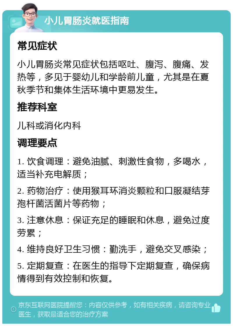 小儿胃肠炎就医指南 常见症状 小儿胃肠炎常见症状包括呕吐、腹泻、腹痛、发热等，多见于婴幼儿和学龄前儿童，尤其是在夏秋季节和集体生活环境中更易发生。 推荐科室 儿科或消化内科 调理要点 1. 饮食调理：避免油腻、刺激性食物，多喝水，适当补充电解质； 2. 药物治疗：使用猴耳环消炎颗粒和口服凝结芽孢杆菌活菌片等药物； 3. 注意休息：保证充足的睡眠和休息，避免过度劳累； 4. 维持良好卫生习惯：勤洗手，避免交叉感染； 5. 定期复查：在医生的指导下定期复查，确保病情得到有效控制和恢复。