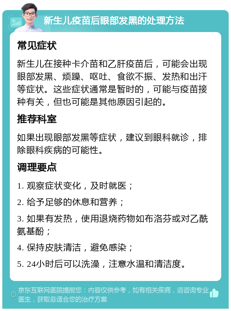 新生儿疫苗后眼部发黑的处理方法 常见症状 新生儿在接种卡介苗和乙肝疫苗后，可能会出现眼部发黑、烦躁、呕吐、食欲不振、发热和出汗等症状。这些症状通常是暂时的，可能与疫苗接种有关，但也可能是其他原因引起的。 推荐科室 如果出现眼部发黑等症状，建议到眼科就诊，排除眼科疾病的可能性。 调理要点 1. 观察症状变化，及时就医； 2. 给予足够的休息和营养； 3. 如果有发热，使用退烧药物如布洛芬或对乙酰氨基酚； 4. 保持皮肤清洁，避免感染； 5. 24小时后可以洗澡，注意水温和清洁度。