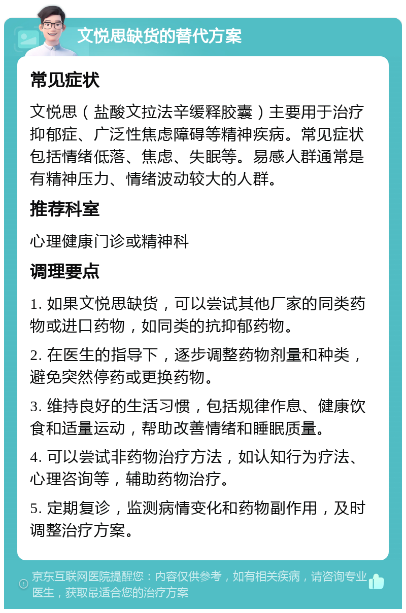 文悦思缺货的替代方案 常见症状 文悦思（盐酸文拉法辛缓释胶囊）主要用于治疗抑郁症、广泛性焦虑障碍等精神疾病。常见症状包括情绪低落、焦虑、失眠等。易感人群通常是有精神压力、情绪波动较大的人群。 推荐科室 心理健康门诊或精神科 调理要点 1. 如果文悦思缺货，可以尝试其他厂家的同类药物或进口药物，如同类的抗抑郁药物。 2. 在医生的指导下，逐步调整药物剂量和种类，避免突然停药或更换药物。 3. 维持良好的生活习惯，包括规律作息、健康饮食和适量运动，帮助改善情绪和睡眠质量。 4. 可以尝试非药物治疗方法，如认知行为疗法、心理咨询等，辅助药物治疗。 5. 定期复诊，监测病情变化和药物副作用，及时调整治疗方案。