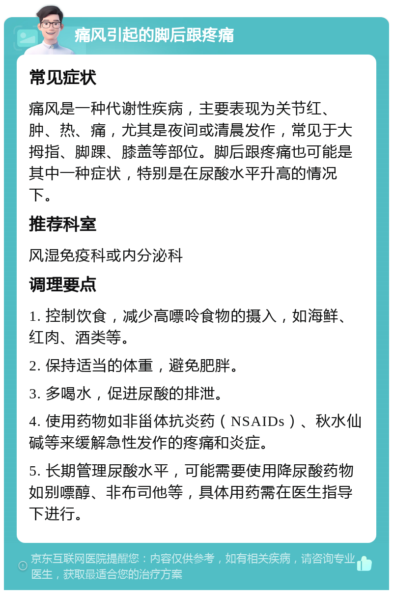 痛风引起的脚后跟疼痛 常见症状 痛风是一种代谢性疾病，主要表现为关节红、肿、热、痛，尤其是夜间或清晨发作，常见于大拇指、脚踝、膝盖等部位。脚后跟疼痛也可能是其中一种症状，特别是在尿酸水平升高的情况下。 推荐科室 风湿免疫科或内分泌科 调理要点 1. 控制饮食，减少高嘌呤食物的摄入，如海鲜、红肉、酒类等。 2. 保持适当的体重，避免肥胖。 3. 多喝水，促进尿酸的排泄。 4. 使用药物如非甾体抗炎药（NSAIDs）、秋水仙碱等来缓解急性发作的疼痛和炎症。 5. 长期管理尿酸水平，可能需要使用降尿酸药物如别嘌醇、非布司他等，具体用药需在医生指导下进行。