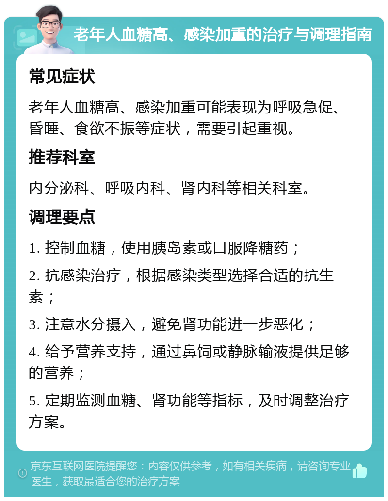 老年人血糖高、感染加重的治疗与调理指南 常见症状 老年人血糖高、感染加重可能表现为呼吸急促、昏睡、食欲不振等症状，需要引起重视。 推荐科室 内分泌科、呼吸内科、肾内科等相关科室。 调理要点 1. 控制血糖，使用胰岛素或口服降糖药； 2. 抗感染治疗，根据感染类型选择合适的抗生素； 3. 注意水分摄入，避免肾功能进一步恶化； 4. 给予营养支持，通过鼻饲或静脉输液提供足够的营养； 5. 定期监测血糖、肾功能等指标，及时调整治疗方案。