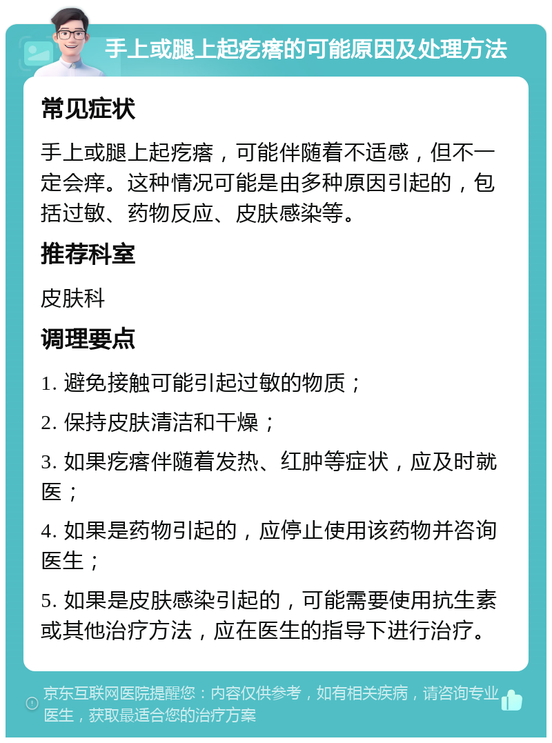 手上或腿上起疙瘩的可能原因及处理方法 常见症状 手上或腿上起疙瘩，可能伴随着不适感，但不一定会痒。这种情况可能是由多种原因引起的，包括过敏、药物反应、皮肤感染等。 推荐科室 皮肤科 调理要点 1. 避免接触可能引起过敏的物质； 2. 保持皮肤清洁和干燥； 3. 如果疙瘩伴随着发热、红肿等症状，应及时就医； 4. 如果是药物引起的，应停止使用该药物并咨询医生； 5. 如果是皮肤感染引起的，可能需要使用抗生素或其他治疗方法，应在医生的指导下进行治疗。