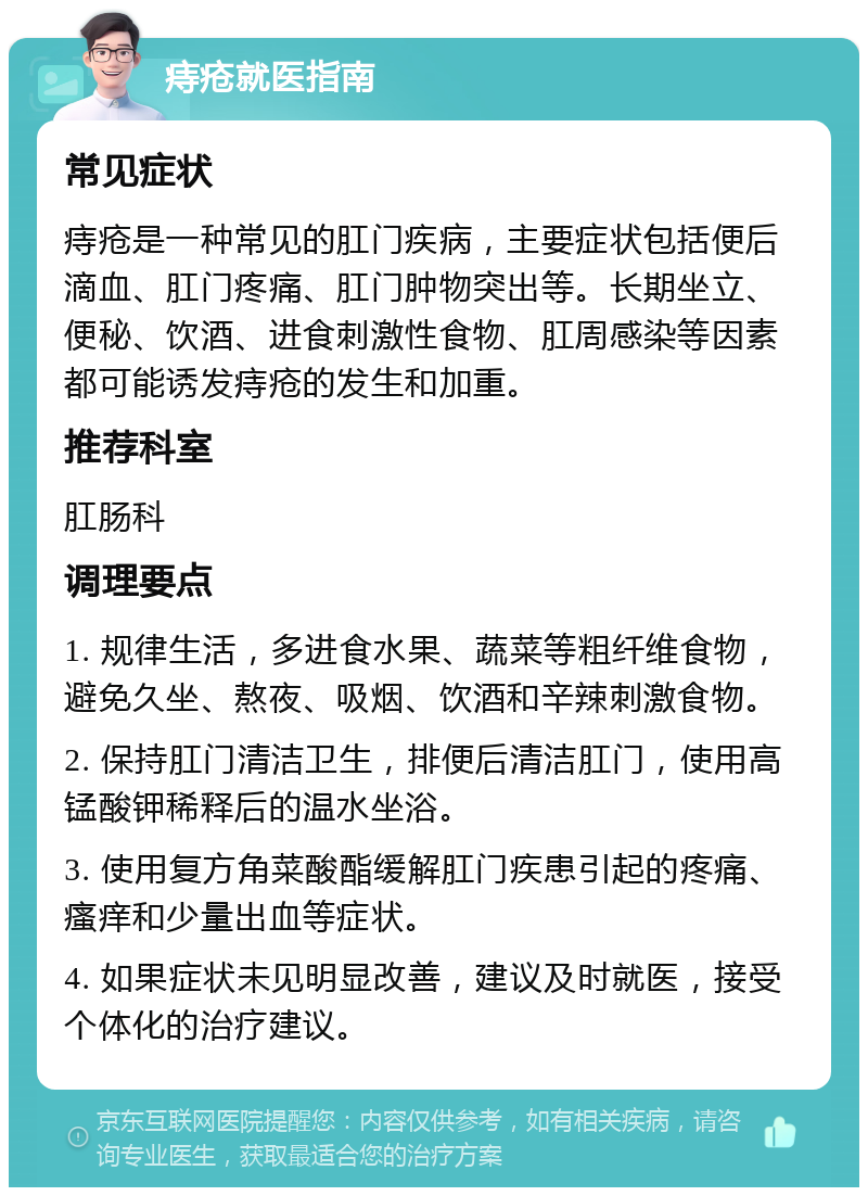 痔疮就医指南 常见症状 痔疮是一种常见的肛门疾病，主要症状包括便后滴血、肛门疼痛、肛门肿物突出等。长期坐立、便秘、饮酒、进食刺激性食物、肛周感染等因素都可能诱发痔疮的发生和加重。 推荐科室 肛肠科 调理要点 1. 规律生活，多进食水果、蔬菜等粗纤维食物，避免久坐、熬夜、吸烟、饮酒和辛辣刺激食物。 2. 保持肛门清洁卫生，排便后清洁肛门，使用高锰酸钾稀释后的温水坐浴。 3. 使用复方角菜酸酯缓解肛门疾患引起的疼痛、瘙痒和少量出血等症状。 4. 如果症状未见明显改善，建议及时就医，接受个体化的治疗建议。