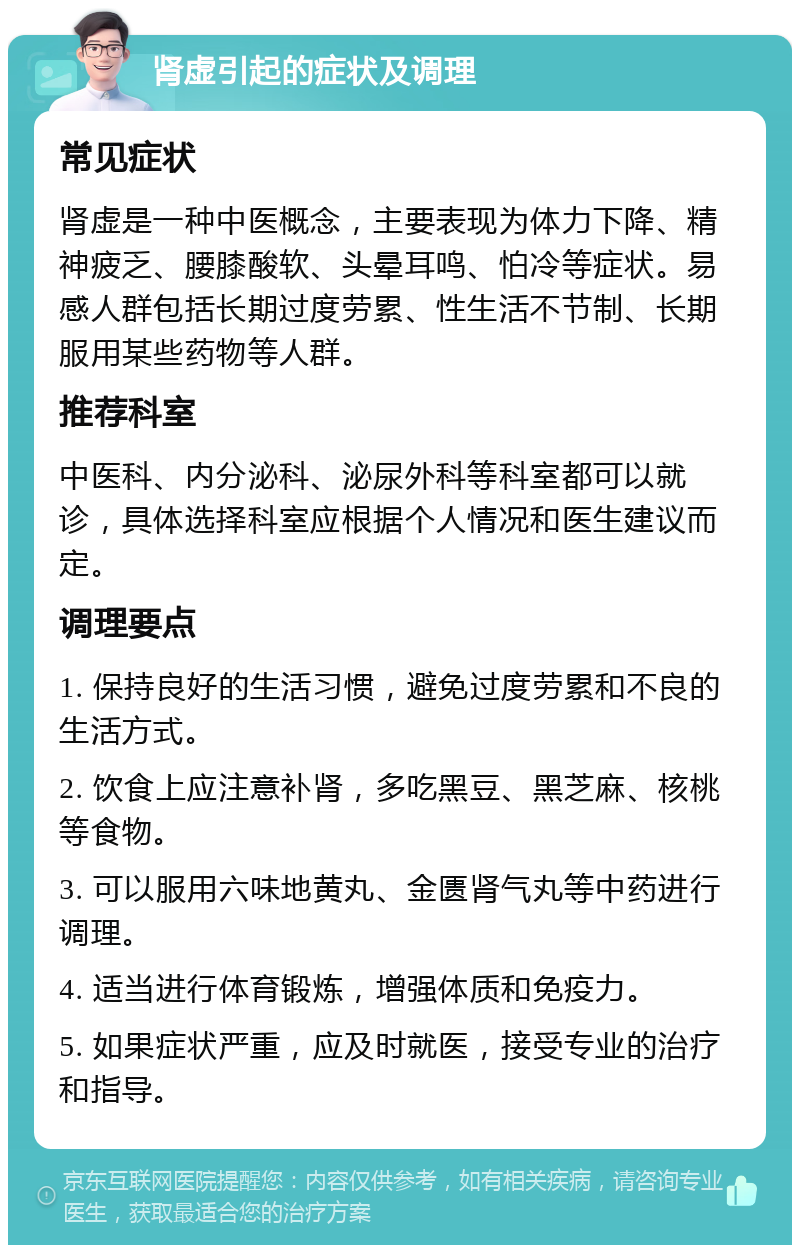 肾虚引起的症状及调理 常见症状 肾虚是一种中医概念，主要表现为体力下降、精神疲乏、腰膝酸软、头晕耳鸣、怕冷等症状。易感人群包括长期过度劳累、性生活不节制、长期服用某些药物等人群。 推荐科室 中医科、内分泌科、泌尿外科等科室都可以就诊，具体选择科室应根据个人情况和医生建议而定。 调理要点 1. 保持良好的生活习惯，避免过度劳累和不良的生活方式。 2. 饮食上应注意补肾，多吃黑豆、黑芝麻、核桃等食物。 3. 可以服用六味地黄丸、金匮肾气丸等中药进行调理。 4. 适当进行体育锻炼，增强体质和免疫力。 5. 如果症状严重，应及时就医，接受专业的治疗和指导。