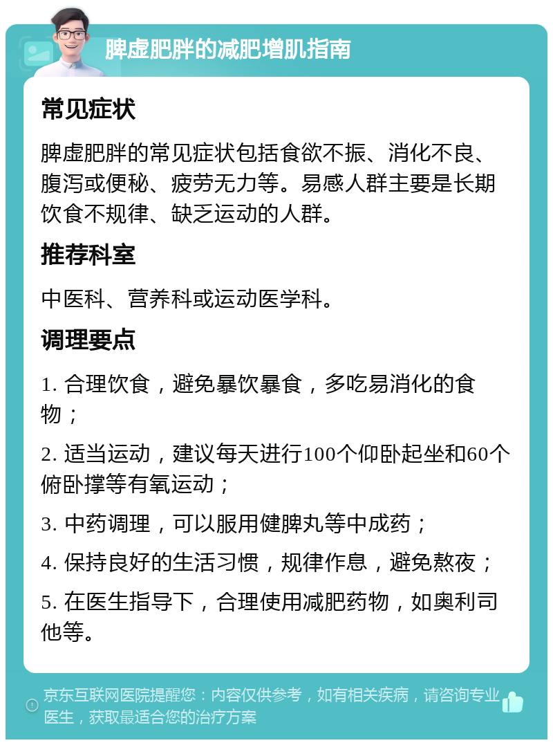 脾虚肥胖的减肥增肌指南 常见症状 脾虚肥胖的常见症状包括食欲不振、消化不良、腹泻或便秘、疲劳无力等。易感人群主要是长期饮食不规律、缺乏运动的人群。 推荐科室 中医科、营养科或运动医学科。 调理要点 1. 合理饮食，避免暴饮暴食，多吃易消化的食物； 2. 适当运动，建议每天进行100个仰卧起坐和60个俯卧撑等有氧运动； 3. 中药调理，可以服用健脾丸等中成药； 4. 保持良好的生活习惯，规律作息，避免熬夜； 5. 在医生指导下，合理使用减肥药物，如奥利司他等。