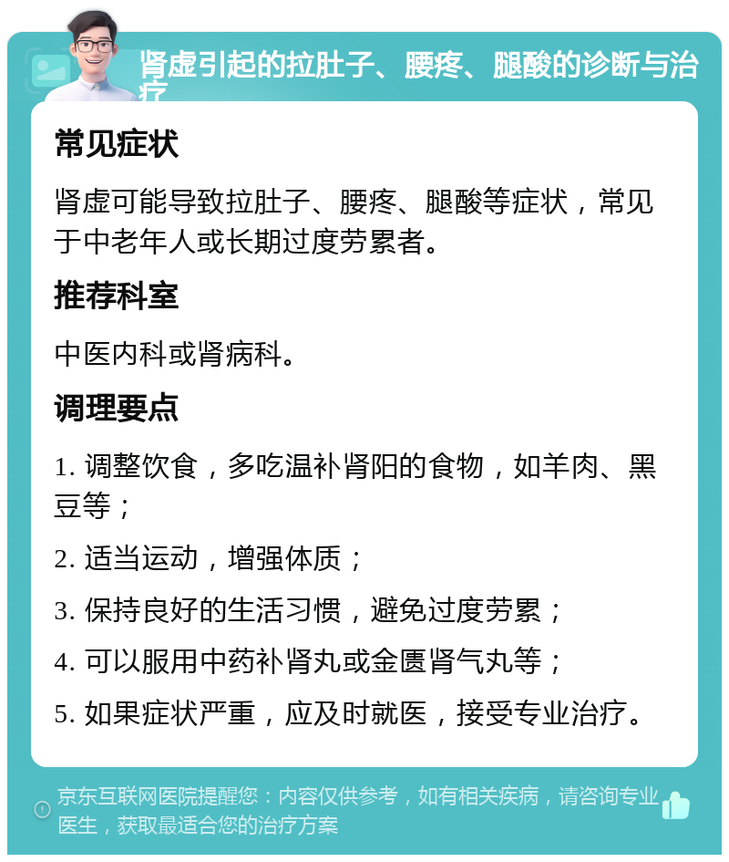 肾虚引起的拉肚子、腰疼、腿酸的诊断与治疗 常见症状 肾虚可能导致拉肚子、腰疼、腿酸等症状，常见于中老年人或长期过度劳累者。 推荐科室 中医内科或肾病科。 调理要点 1. 调整饮食，多吃温补肾阳的食物，如羊肉、黑豆等； 2. 适当运动，增强体质； 3. 保持良好的生活习惯，避免过度劳累； 4. 可以服用中药补肾丸或金匮肾气丸等； 5. 如果症状严重，应及时就医，接受专业治疗。