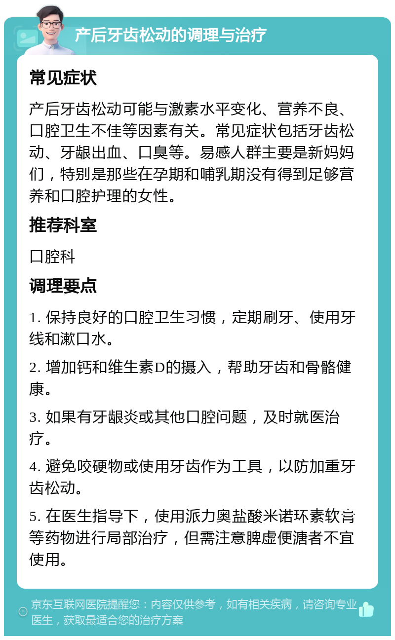 产后牙齿松动的调理与治疗 常见症状 产后牙齿松动可能与激素水平变化、营养不良、口腔卫生不佳等因素有关。常见症状包括牙齿松动、牙龈出血、口臭等。易感人群主要是新妈妈们，特别是那些在孕期和哺乳期没有得到足够营养和口腔护理的女性。 推荐科室 口腔科 调理要点 1. 保持良好的口腔卫生习惯，定期刷牙、使用牙线和漱口水。 2. 增加钙和维生素D的摄入，帮助牙齿和骨骼健康。 3. 如果有牙龈炎或其他口腔问题，及时就医治疗。 4. 避免咬硬物或使用牙齿作为工具，以防加重牙齿松动。 5. 在医生指导下，使用派力奥盐酸米诺环素软膏等药物进行局部治疗，但需注意脾虚便溏者不宜使用。