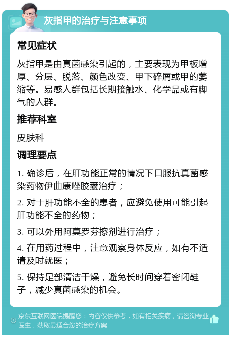 灰指甲的治疗与注意事项 常见症状 灰指甲是由真菌感染引起的，主要表现为甲板增厚、分层、脱落、颜色改变、甲下碎屑或甲的萎缩等。易感人群包括长期接触水、化学品或有脚气的人群。 推荐科室 皮肤科 调理要点 1. 确诊后，在肝功能正常的情况下口服抗真菌感染药物伊曲康唑胶囊治疗； 2. 对于肝功能不全的患者，应避免使用可能引起肝功能不全的药物； 3. 可以外用阿莫罗芬擦剂进行治疗； 4. 在用药过程中，注意观察身体反应，如有不适请及时就医； 5. 保持足部清洁干燥，避免长时间穿着密闭鞋子，减少真菌感染的机会。