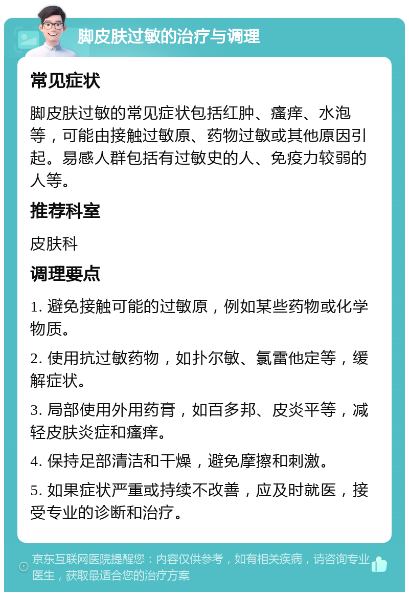 脚皮肤过敏的治疗与调理 常见症状 脚皮肤过敏的常见症状包括红肿、瘙痒、水泡等，可能由接触过敏原、药物过敏或其他原因引起。易感人群包括有过敏史的人、免疫力较弱的人等。 推荐科室 皮肤科 调理要点 1. 避免接触可能的过敏原，例如某些药物或化学物质。 2. 使用抗过敏药物，如扑尔敏、氯雷他定等，缓解症状。 3. 局部使用外用药膏，如百多邦、皮炎平等，减轻皮肤炎症和瘙痒。 4. 保持足部清洁和干燥，避免摩擦和刺激。 5. 如果症状严重或持续不改善，应及时就医，接受专业的诊断和治疗。