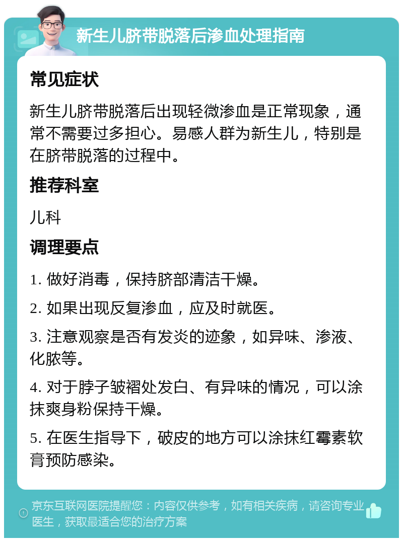 新生儿脐带脱落后渗血处理指南 常见症状 新生儿脐带脱落后出现轻微渗血是正常现象，通常不需要过多担心。易感人群为新生儿，特别是在脐带脱落的过程中。 推荐科室 儿科 调理要点 1. 做好消毒，保持脐部清洁干燥。 2. 如果出现反复渗血，应及时就医。 3. 注意观察是否有发炎的迹象，如异味、渗液、化脓等。 4. 对于脖子皱褶处发白、有异味的情况，可以涂抹爽身粉保持干燥。 5. 在医生指导下，破皮的地方可以涂抹红霉素软膏预防感染。