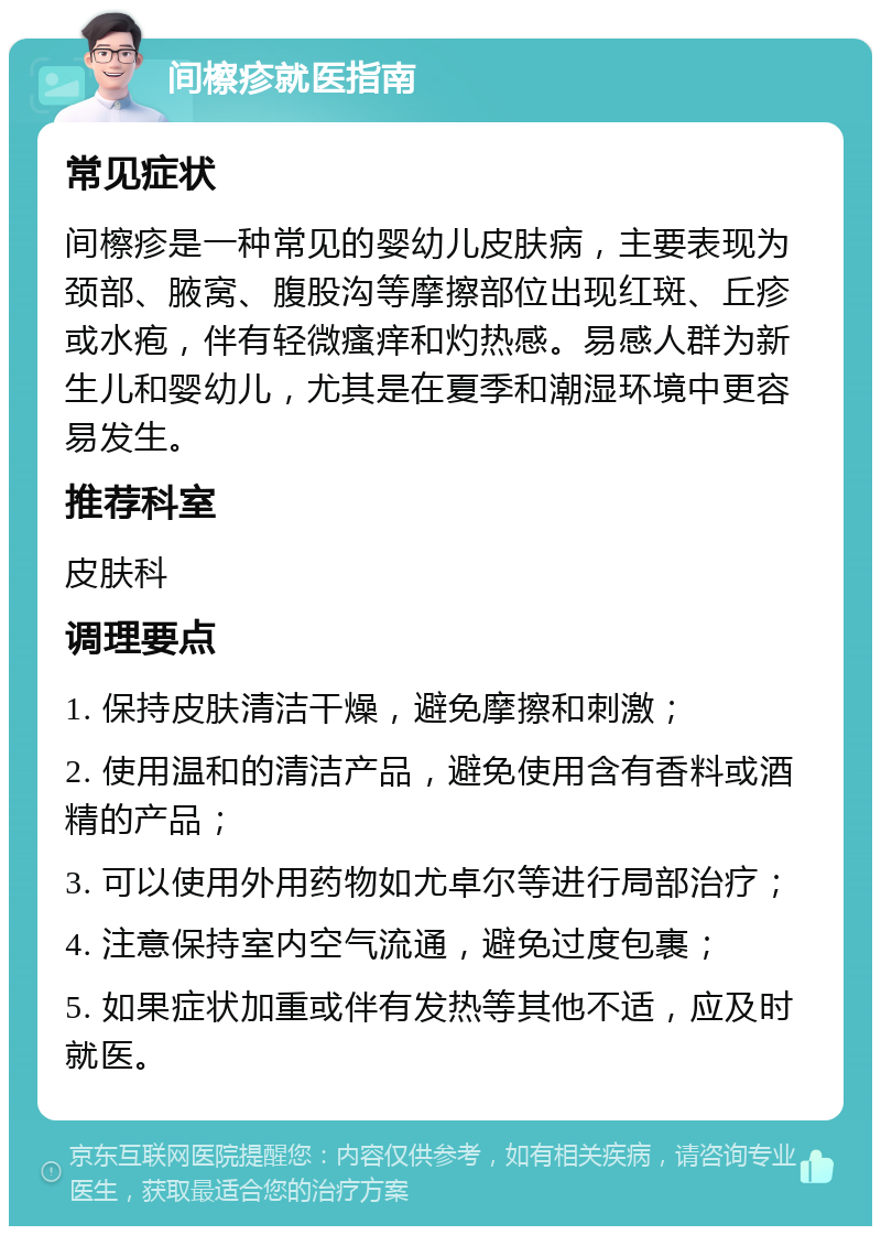 间檫疹就医指南 常见症状 间檫疹是一种常见的婴幼儿皮肤病，主要表现为颈部、腋窝、腹股沟等摩擦部位出现红斑、丘疹或水疱，伴有轻微瘙痒和灼热感。易感人群为新生儿和婴幼儿，尤其是在夏季和潮湿环境中更容易发生。 推荐科室 皮肤科 调理要点 1. 保持皮肤清洁干燥，避免摩擦和刺激； 2. 使用温和的清洁产品，避免使用含有香料或酒精的产品； 3. 可以使用外用药物如尤卓尔等进行局部治疗； 4. 注意保持室内空气流通，避免过度包裹； 5. 如果症状加重或伴有发热等其他不适，应及时就医。