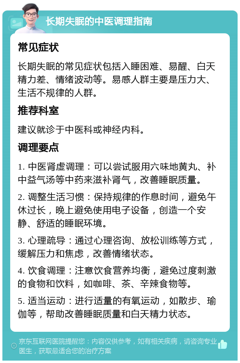 长期失眠的中医调理指南 常见症状 长期失眠的常见症状包括入睡困难、易醒、白天精力差、情绪波动等。易感人群主要是压力大、生活不规律的人群。 推荐科室 建议就诊于中医科或神经内科。 调理要点 1. 中医肾虚调理：可以尝试服用六味地黄丸、补中益气汤等中药来滋补肾气，改善睡眠质量。 2. 调整生活习惯：保持规律的作息时间，避免午休过长，晚上避免使用电子设备，创造一个安静、舒适的睡眠环境。 3. 心理疏导：通过心理咨询、放松训练等方式，缓解压力和焦虑，改善情绪状态。 4. 饮食调理：注意饮食营养均衡，避免过度刺激的食物和饮料，如咖啡、茶、辛辣食物等。 5. 适当运动：进行适量的有氧运动，如散步、瑜伽等，帮助改善睡眠质量和白天精力状态。