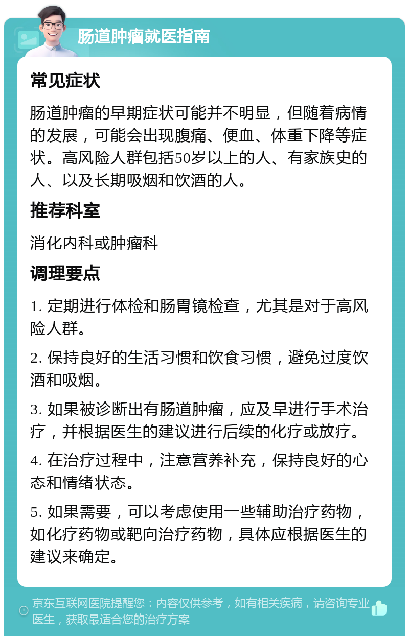 肠道肿瘤就医指南 常见症状 肠道肿瘤的早期症状可能并不明显，但随着病情的发展，可能会出现腹痛、便血、体重下降等症状。高风险人群包括50岁以上的人、有家族史的人、以及长期吸烟和饮酒的人。 推荐科室 消化内科或肿瘤科 调理要点 1. 定期进行体检和肠胃镜检查，尤其是对于高风险人群。 2. 保持良好的生活习惯和饮食习惯，避免过度饮酒和吸烟。 3. 如果被诊断出有肠道肿瘤，应及早进行手术治疗，并根据医生的建议进行后续的化疗或放疗。 4. 在治疗过程中，注意营养补充，保持良好的心态和情绪状态。 5. 如果需要，可以考虑使用一些辅助治疗药物，如化疗药物或靶向治疗药物，具体应根据医生的建议来确定。