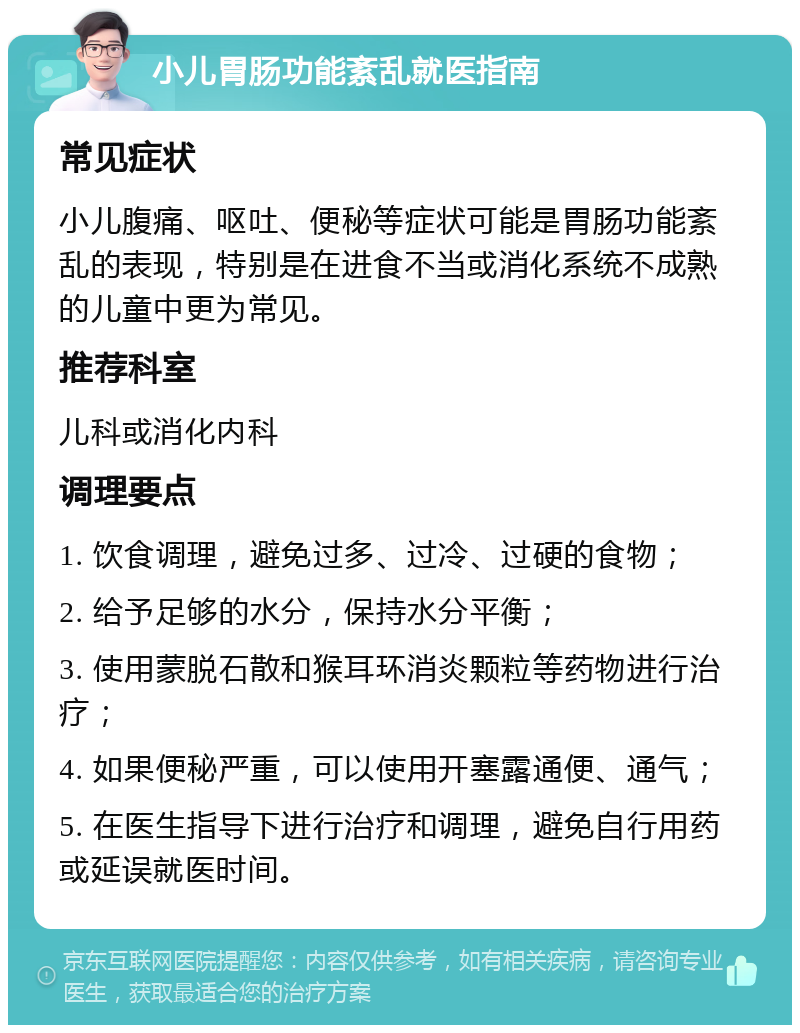 小儿胃肠功能紊乱就医指南 常见症状 小儿腹痛、呕吐、便秘等症状可能是胃肠功能紊乱的表现，特别是在进食不当或消化系统不成熟的儿童中更为常见。 推荐科室 儿科或消化内科 调理要点 1. 饮食调理，避免过多、过冷、过硬的食物； 2. 给予足够的水分，保持水分平衡； 3. 使用蒙脱石散和猴耳环消炎颗粒等药物进行治疗； 4. 如果便秘严重，可以使用开塞露通便、通气； 5. 在医生指导下进行治疗和调理，避免自行用药或延误就医时间。