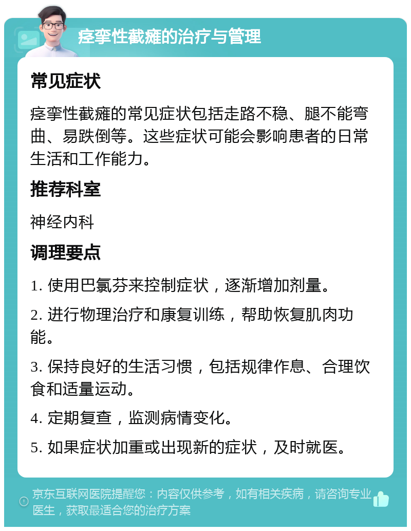 痉挛性截瘫的治疗与管理 常见症状 痉挛性截瘫的常见症状包括走路不稳、腿不能弯曲、易跌倒等。这些症状可能会影响患者的日常生活和工作能力。 推荐科室 神经内科 调理要点 1. 使用巴氯芬来控制症状，逐渐增加剂量。 2. 进行物理治疗和康复训练，帮助恢复肌肉功能。 3. 保持良好的生活习惯，包括规律作息、合理饮食和适量运动。 4. 定期复查，监测病情变化。 5. 如果症状加重或出现新的症状，及时就医。