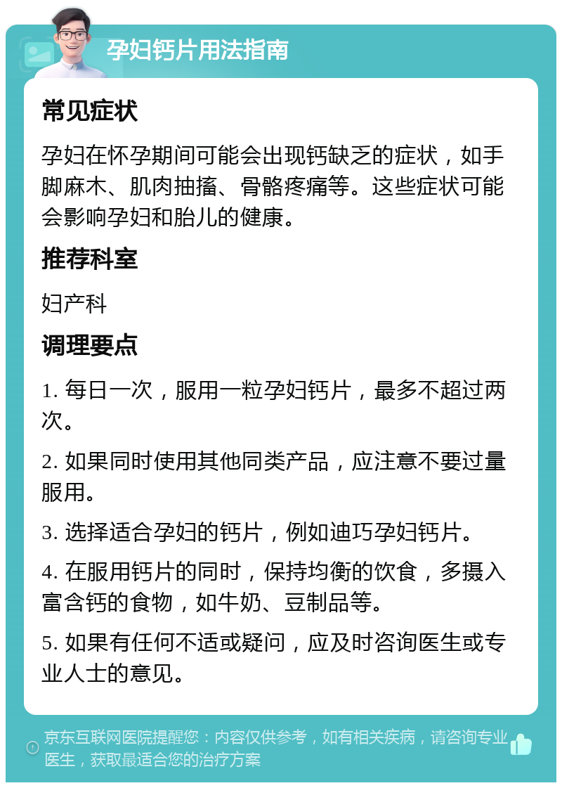 孕妇钙片用法指南 常见症状 孕妇在怀孕期间可能会出现钙缺乏的症状，如手脚麻木、肌肉抽搐、骨骼疼痛等。这些症状可能会影响孕妇和胎儿的健康。 推荐科室 妇产科 调理要点 1. 每日一次，服用一粒孕妇钙片，最多不超过两次。 2. 如果同时使用其他同类产品，应注意不要过量服用。 3. 选择适合孕妇的钙片，例如迪巧孕妇钙片。 4. 在服用钙片的同时，保持均衡的饮食，多摄入富含钙的食物，如牛奶、豆制品等。 5. 如果有任何不适或疑问，应及时咨询医生或专业人士的意见。