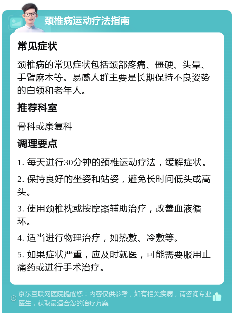 颈椎病运动疗法指南 常见症状 颈椎病的常见症状包括颈部疼痛、僵硬、头晕、手臂麻木等。易感人群主要是长期保持不良姿势的白领和老年人。 推荐科室 骨科或康复科 调理要点 1. 每天进行30分钟的颈椎运动疗法，缓解症状。 2. 保持良好的坐姿和站姿，避免长时间低头或高头。 3. 使用颈椎枕或按摩器辅助治疗，改善血液循环。 4. 适当进行物理治疗，如热敷、冷敷等。 5. 如果症状严重，应及时就医，可能需要服用止痛药或进行手术治疗。