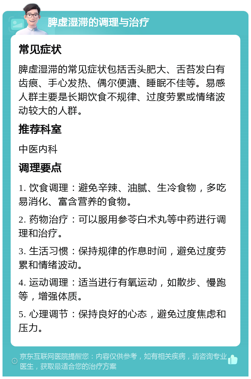 脾虚湿滞的调理与治疗 常见症状 脾虚湿滞的常见症状包括舌头肥大、舌苔发白有齿痕、手心发热、偶尔便溏、睡眠不佳等。易感人群主要是长期饮食不规律、过度劳累或情绪波动较大的人群。 推荐科室 中医内科 调理要点 1. 饮食调理：避免辛辣、油腻、生冷食物，多吃易消化、富含营养的食物。 2. 药物治疗：可以服用参苓白术丸等中药进行调理和治疗。 3. 生活习惯：保持规律的作息时间，避免过度劳累和情绪波动。 4. 运动调理：适当进行有氧运动，如散步、慢跑等，增强体质。 5. 心理调节：保持良好的心态，避免过度焦虑和压力。