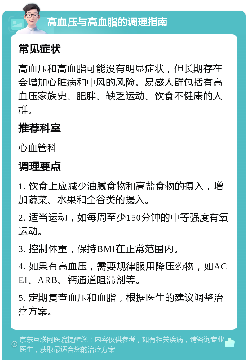 高血压与高血脂的调理指南 常见症状 高血压和高血脂可能没有明显症状，但长期存在会增加心脏病和中风的风险。易感人群包括有高血压家族史、肥胖、缺乏运动、饮食不健康的人群。 推荐科室 心血管科 调理要点 1. 饮食上应减少油腻食物和高盐食物的摄入，增加蔬菜、水果和全谷类的摄入。 2. 适当运动，如每周至少150分钟的中等强度有氧运动。 3. 控制体重，保持BMI在正常范围内。 4. 如果有高血压，需要规律服用降压药物，如ACEI、ARB、钙通道阻滞剂等。 5. 定期复查血压和血脂，根据医生的建议调整治疗方案。