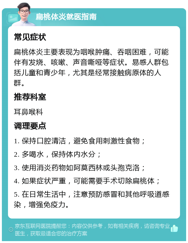 扁桃体炎就医指南 常见症状 扁桃体炎主要表现为咽喉肿痛、吞咽困难，可能伴有发烧、咳嗽、声音嘶哑等症状。易感人群包括儿童和青少年，尤其是经常接触病原体的人群。 推荐科室 耳鼻喉科 调理要点 1. 保持口腔清洁，避免食用刺激性食物； 2. 多喝水，保持体内水分； 3. 使用消炎药物如阿莫西林或头孢克洛； 4. 如果症状严重，可能需要手术切除扁桃体； 5. 在日常生活中，注意预防感冒和其他呼吸道感染，增强免疫力。