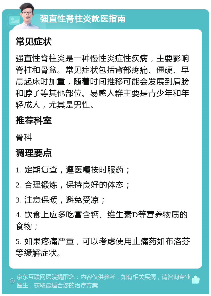 强直性脊柱炎就医指南 常见症状 强直性脊柱炎是一种慢性炎症性疾病，主要影响脊柱和骨盆。常见症状包括背部疼痛、僵硬、早晨起床时加重，随着时间推移可能会发展到肩膀和脖子等其他部位。易感人群主要是青少年和年轻成人，尤其是男性。 推荐科室 骨科 调理要点 1. 定期复查，遵医嘱按时服药； 2. 合理锻炼，保持良好的体态； 3. 注意保暖，避免受凉； 4. 饮食上应多吃富含钙、维生素D等营养物质的食物； 5. 如果疼痛严重，可以考虑使用止痛药如布洛芬等缓解症状。