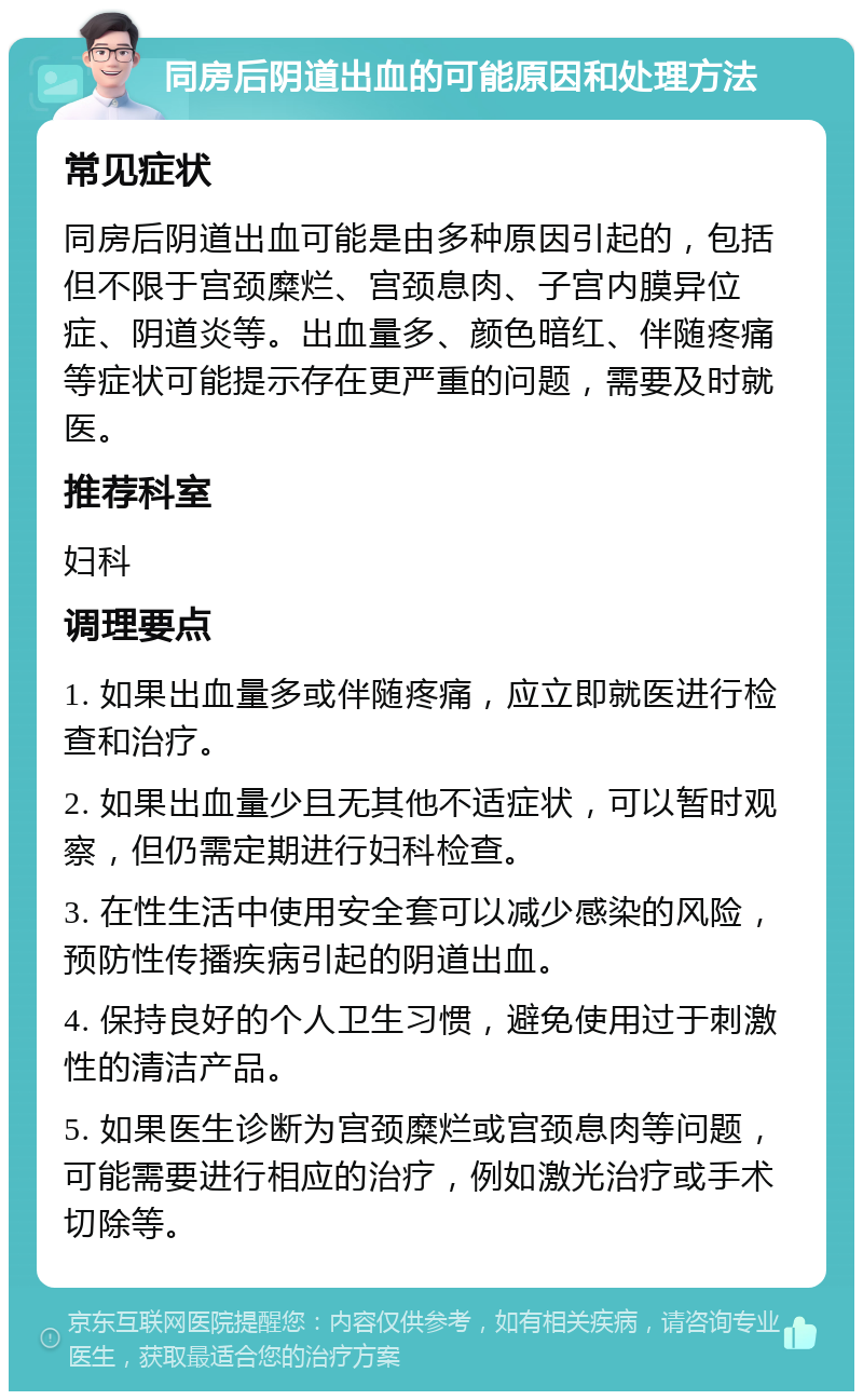 同房后阴道出血的可能原因和处理方法 常见症状 同房后阴道出血可能是由多种原因引起的，包括但不限于宫颈糜烂、宫颈息肉、子宫内膜异位症、阴道炎等。出血量多、颜色暗红、伴随疼痛等症状可能提示存在更严重的问题，需要及时就医。 推荐科室 妇科 调理要点 1. 如果出血量多或伴随疼痛，应立即就医进行检查和治疗。 2. 如果出血量少且无其他不适症状，可以暂时观察，但仍需定期进行妇科检查。 3. 在性生活中使用安全套可以减少感染的风险，预防性传播疾病引起的阴道出血。 4. 保持良好的个人卫生习惯，避免使用过于刺激性的清洁产品。 5. 如果医生诊断为宫颈糜烂或宫颈息肉等问题，可能需要进行相应的治疗，例如激光治疗或手术切除等。