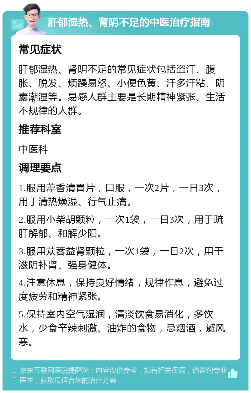 肝郁湿热、肾阴不足的中医治疗指南 常见症状 肝郁湿热、肾阴不足的常见症状包括盗汗、腹胀、脱发、烦躁易怒、小便色黄、汗多汗粘、阴囊潮湿等。易感人群主要是长期精神紧张、生活不规律的人群。 推荐科室 中医科 调理要点 1.服用藿香清胃片，口服，一次2片，一日3次，用于清热燥湿、行气止痛。 2.服用小柴胡颗粒，一次1袋，一日3次，用于疏肝解郁、和解少阳。 3.服用苁蓉益肾颗粒，一次1袋，一日2次，用于滋阴补肾、强身健体。 4.注意休息，保持良好情绪，规律作息，避免过度疲劳和精神紧张。 5.保持室内空气湿润，清淡饮食易消化，多饮水，少食辛辣刺激、油炸的食物，忌烟酒，避风寒。